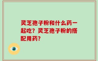 灵芝孢子粉和什么药一起吃？灵芝孢子粉的搭配用药？