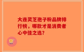 大连灵芝孢子粉品牌排行榜，哪款才是消费者心中佳之选？