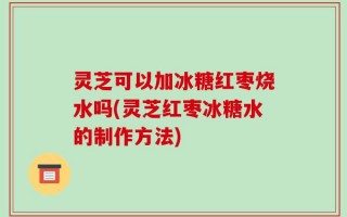 灵芝可以加冰糖红枣烧水吗(灵芝红枣冰糖水的制作方法)