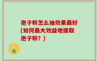 孢子粉怎么抽效果最好(如何最大效益地提取孢子粉？)