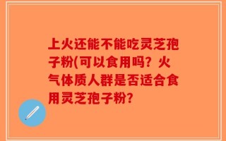 上火还能不能吃灵芝孢子粉(可以食用吗？火气体质人群是否适合食用灵芝孢子粉？