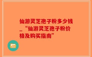 仙游灵芝孢子粉多少钱_“仙游灵芝孢子粉价格及购买指南”