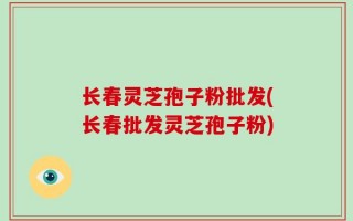长春灵芝孢子粉批发(长春批发灵芝孢子粉)
