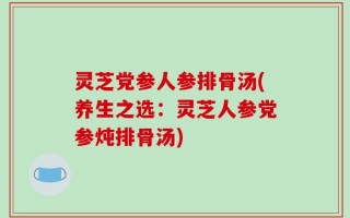 灵芝党参人参排骨汤(养生之选：灵芝人参党参炖排骨汤)