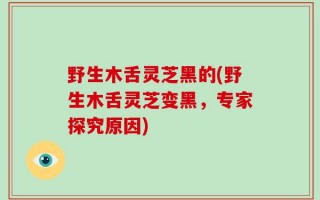 野生木舌灵芝黑的(野生木舌灵芝变黑，专家探究原因)