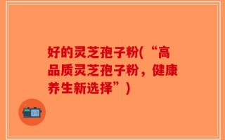 好的灵芝孢子粉(“高品质灵芝孢子粉，健康养生新选择”)