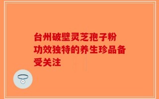 台州破壁灵芝孢子粉 功效独特的养生珍品备受关注