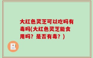 大红色灵芝可以吃吗有毒吗(大红色灵芝能食用吗？是否有毒？)