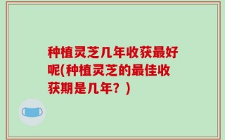 种植灵芝几年收获最好呢(种植灵芝的最佳收获期是几年？)