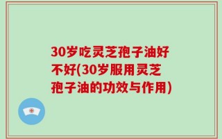 30岁吃灵芝孢子油好不好(30岁服用灵芝孢子油的功效与作用)