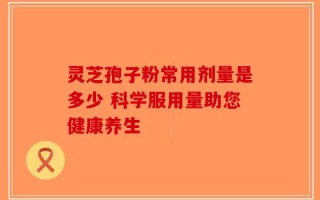 灵芝孢子粉常用剂量是多少 科学服用量助您健康养生