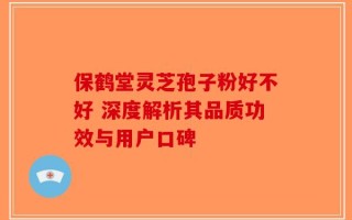 保鹤堂灵芝孢子粉好不好 深度解析其品质功效与用户口碑