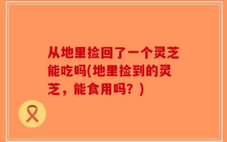 从地里捡回了一个灵芝能吃吗(地里捡到的灵芝，能食用吗？)
