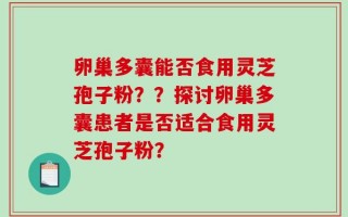 卵巢多囊能否食用灵芝孢子粉？？探讨卵巢多囊患者是否适合食用灵芝孢子粉？