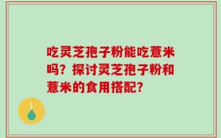 吃灵芝孢子粉能吃薏米吗？探讨灵芝孢子粉和薏米的食用搭配？