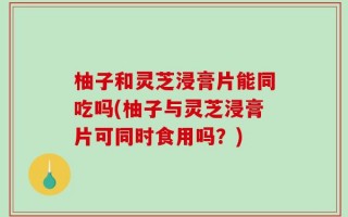 柚子和灵芝浸膏片能同吃吗(柚子与灵芝浸膏片可同时食用吗？)
