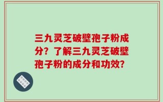 三九灵芝破壁孢子粉成分？了解三九灵芝破壁孢子粉的成分和功效？