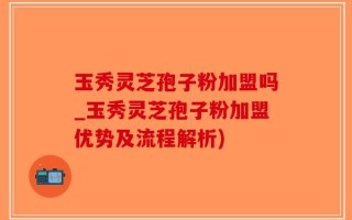 玉秀灵芝孢子粉加盟吗_玉秀灵芝孢子粉加盟优势及流程解析)