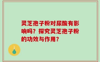灵芝孢子粉对尿酸有影响吗？探究灵芝孢子粉的功效与作用？