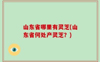 山东省哪里有灵芝(山东省何处产灵芝？)