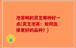 泡茶喝的灵芝哪种好一点(灵芝泡茶：如何选择更好的品种？)