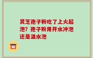 灵芝孢子粉吃了上火起泡？孢子粉用开水冲泡还是温水泡