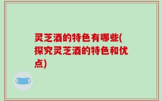 灵芝酒的特色有哪些(探究灵芝酒的特色和优点)