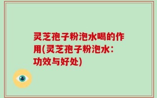 灵芝孢子粉泡水喝的作用(灵芝孢子粉泡水：功效与好处)