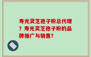 寿光灵芝孢子粉总代理？寿光灵芝孢子粉的品牌推广与销售？