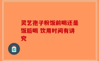 灵艺孢子粉饭前喝还是饭后喝 饮用时间有讲究