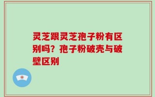 灵芝跟灵芝孢子粉有区别吗？孢子粉破壳与破壁区别