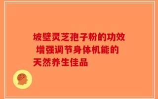 坡壁灵芝孢子粉的功效 增强调节身体机能的天然养生佳品
