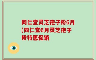 同仁堂灵芝孢子粉6月(同仁堂6月灵芝孢子粉特惠促销