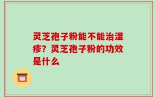 灵芝孢子粉能不能治湿疹？灵芝孢子粉的功效是什么