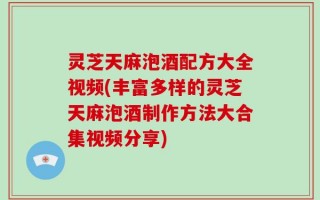 灵芝天麻泡酒配方大全视频(丰富多样的灵芝天麻泡酒制作方法大合集视频分享)