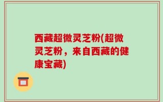 西藏超微灵芝粉(超微灵芝粉，来自西藏的健康宝藏)