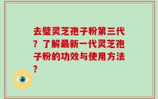 去璧灵芝孢子粉第三代？了解最新一代灵芝孢子粉的功效与使用方法？