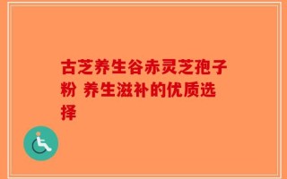 古芝养生谷赤灵芝孢子粉 养生滋补的优质选择