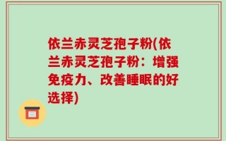 依兰赤灵芝孢子粉(依兰赤灵芝孢子粉：增强免疫力、改善睡眠的好选择)