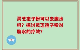 灵芝孢子粉可以去腹水吗？探讨灵芝孢子粉对腹水的疗效？
