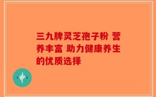 三九牌灵芝孢子粉 营养丰富 助力健康养生的优质选择