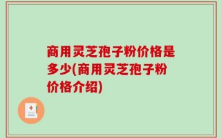 商用灵芝孢子粉价格是多少(商用灵芝孢子粉价格介绍)