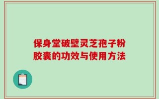 保身堂破壁灵芝孢子粉胶囊的功效与使用方法