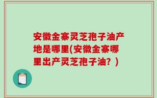 安徽金寨灵芝孢子油产地是哪里(安徽金寨哪里出产灵芝孢子油？)
