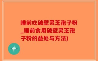睡前吃破壁灵芝孢子粉_睡前食用破壁灵芝孢子粉的益处与方法)