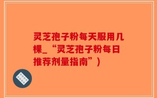 灵芝孢子粉每天服用几棵_“灵芝孢子粉每日推荐剂量指南”)