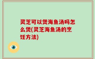 灵芝可以煲海鱼汤吗怎么煲(灵芝海鱼汤的烹饪方法)