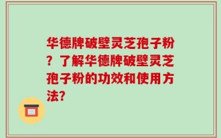 华德牌破壁灵芝孢子粉？了解华德牌破壁灵芝孢子粉的功效和使用方法？
