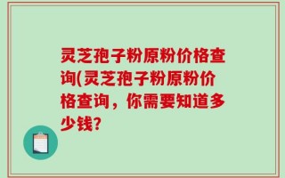 灵芝孢子粉原粉价格查询(灵芝孢子粉原粉价格查询，你需要知道多少钱？