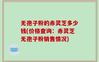 无孢子粉的赤灵芝多少钱(价格查询：赤灵芝无孢子粉销售情况)